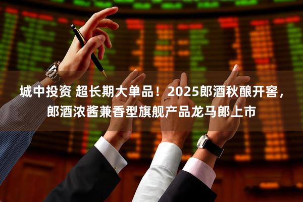 城中投资 超长期大单品！2025郎酒秋酿开窖，郎酒浓酱兼香型旗舰产品龙马郎上市