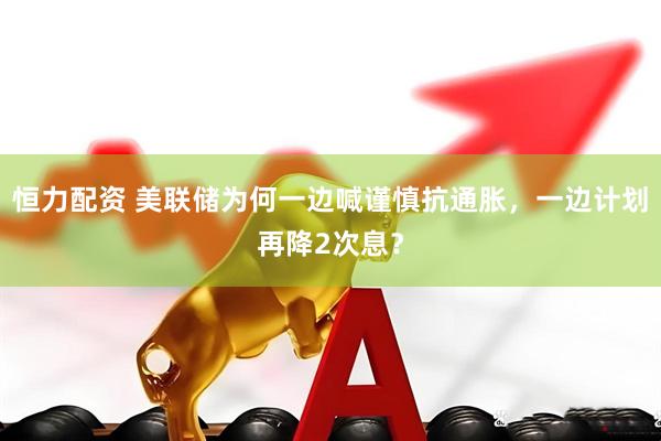 恒力配资 美联储为何一边喊谨慎抗通胀，一边计划再降2次息？
