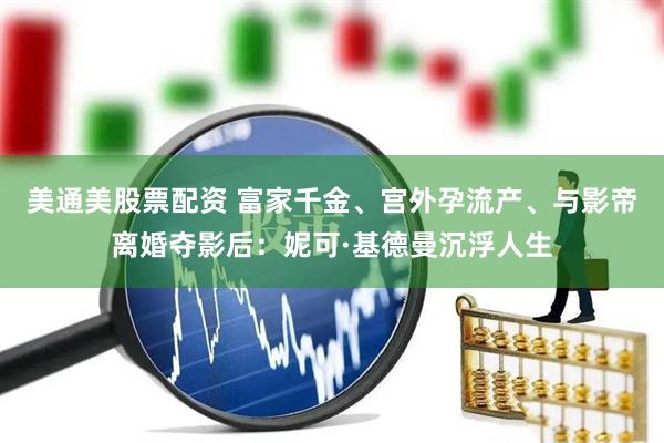 美通美股票配资 富家千金、宫外孕流产、与影帝离婚夺影后：妮可·基德曼沉浮人生