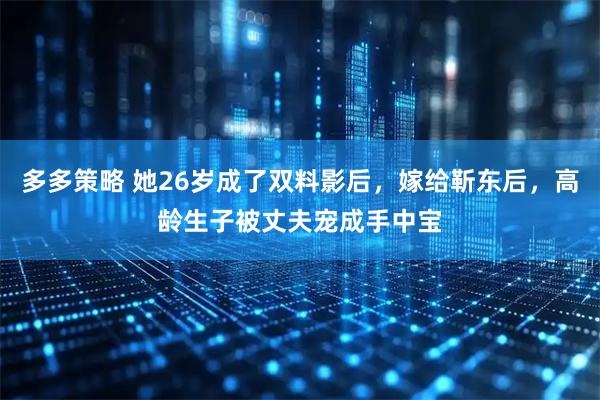 多多策略 她26岁成了双料影后，嫁给靳东后，高龄生子被丈夫宠成手中宝