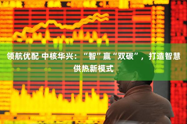 领航优配 中核华兴：“智”赢“双碳”，打造智慧供热新模式