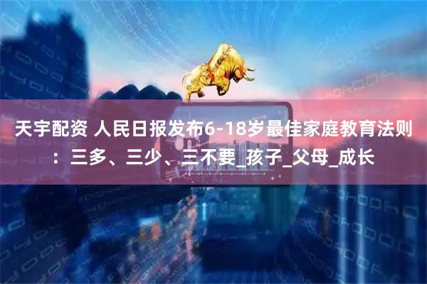 天宇配资 人民日报发布6-18岁最佳家庭教育法则：三多、三少、三不要_孩子_父母_成长