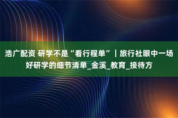 浩广配资 研学不是“看行程单”｜旅行社眼中一场好研学的细节清单_金溪_教育_接待方