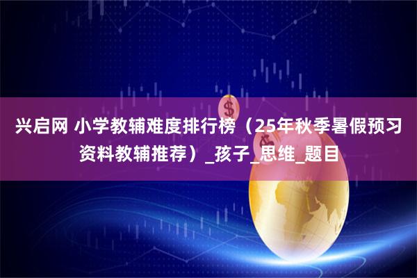 兴启网 小学教辅难度排行榜（25年秋季暑假预习资料教辅推荐）_孩子_思维_题目