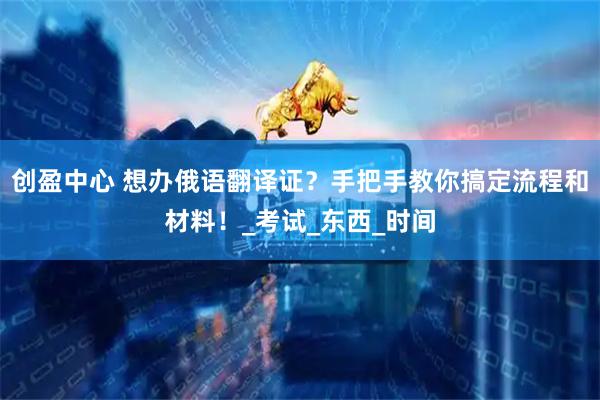 创盈中心 想办俄语翻译证？手把手教你搞定流程和材料！_考试_东西_时间