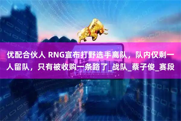 优配合伙人 RNG宣布打野选手离队，队内仅剩一人留队，只有被收购一条路了_战队_蔡子俊_赛段