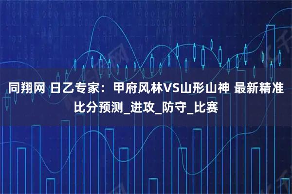 同翔网 日乙专家：甲府风林VS山形山神 最新精准比分预测_进攻_防守_比赛