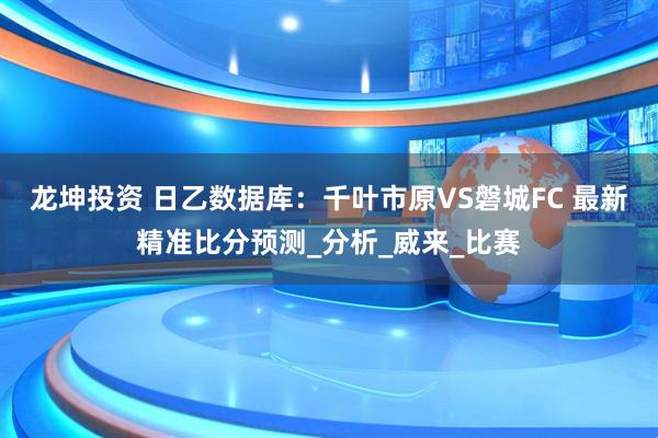 龙坤投资 日乙数据库：千叶市原VS磐城FC 最新精准比分预测_分析_威来_比赛