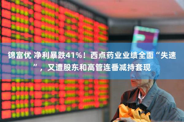 锦富优 净利暴跌41%！西点药业业绩全面“失速”，又遭股东和高管连番减持套现