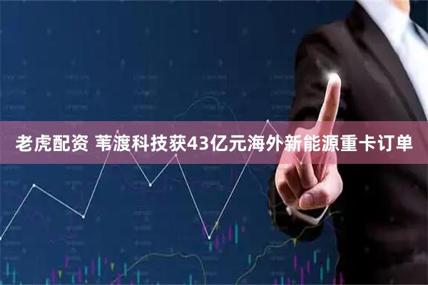 老虎配资 苇渡科技获43亿元海外新能源重卡订单