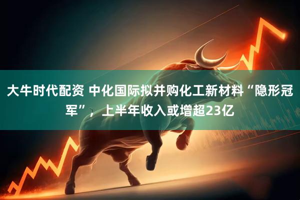 大牛时代配资 中化国际拟并购化工新材料“隐形冠军”，上半年收入或增超23亿