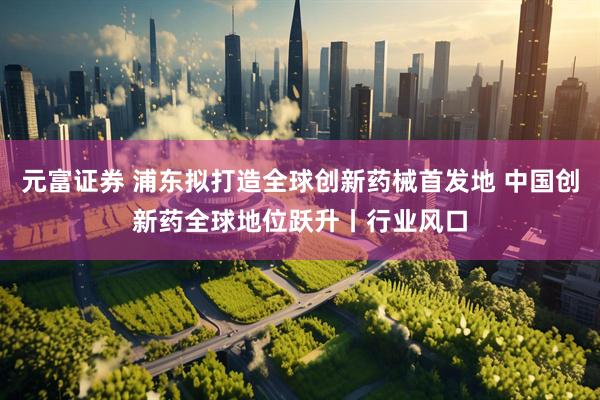 元富证券 浦东拟打造全球创新药械首发地 中国创新药全球地位跃升丨行业风口