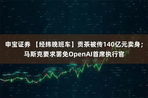 申宝证券 【经纬晚班车】贡茶被传140亿元卖身；马斯克要求罢免OpenAI首席执行官