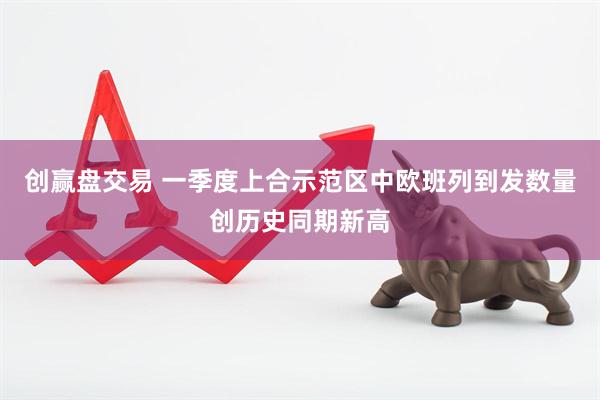 创赢盘交易 一季度上合示范区中欧班列到发数量创历史同期新高