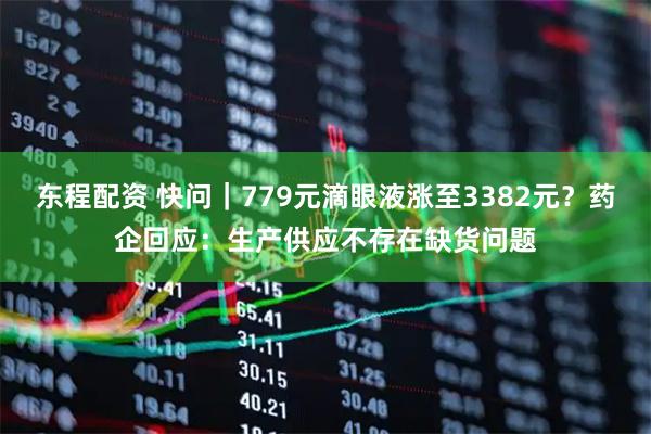 东程配资 快问｜779元滴眼液涨至3382元？药企回应：生产供应不存在缺货问题