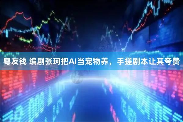 粤友钱 编剧张珂把AI当宠物养，手搓剧本让其夸赞