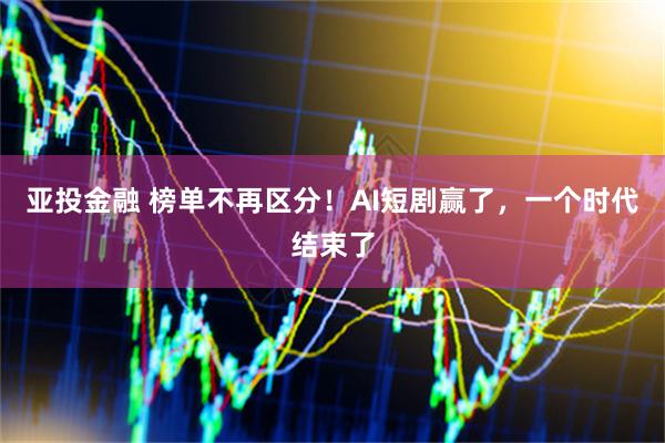 亚投金融 榜单不再区分！AI短剧赢了，一个时代结束了