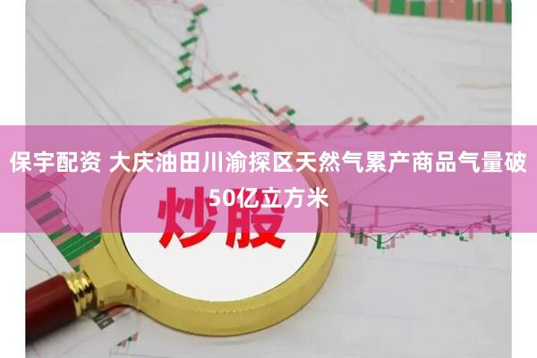 保宇配资 大庆油田川渝探区天然气累产商品气量破50亿立方米