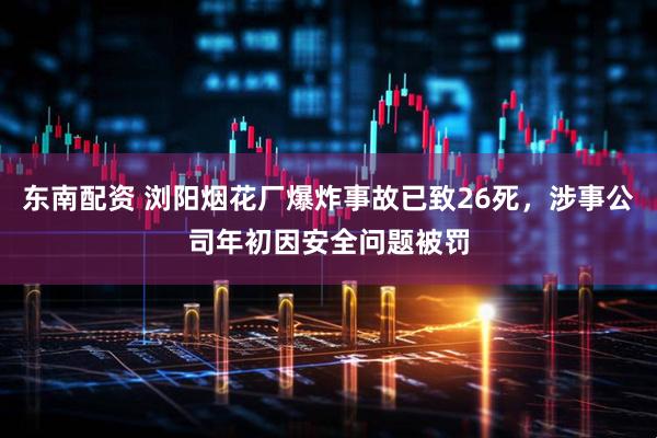 东南配资 浏阳烟花厂爆炸事故已致26死，涉事公司年初因安全问题被罚