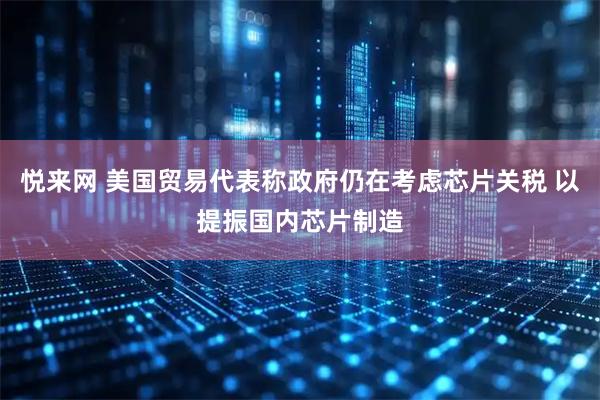 悦来网 美国贸易代表称政府仍在考虑芯片关税 以提振国内芯片制造
