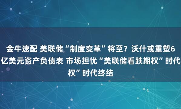 金牛速配 美联储“制度变革”将至？沃什或重塑6.8万亿美元资产负债表 市场担忧“美联储看跌期权”时代终结