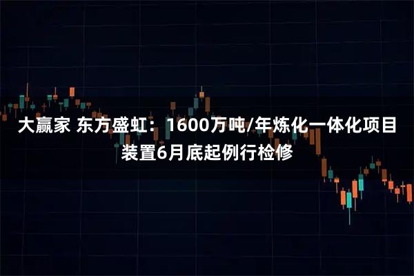 大赢家 东方盛虹：1600万吨/年炼化一体化项目装置6月底起例行检修