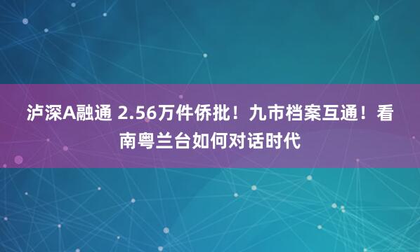 泸深A融通 2.56万件侨批！九市档案互通！看南粤兰台如何对话时代