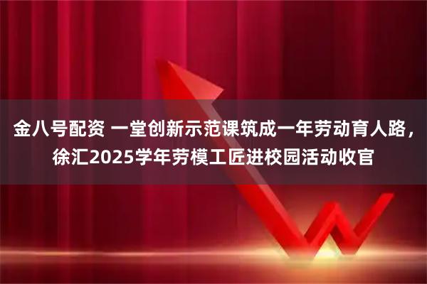 金八号配资 一堂创新示范课筑成一年劳动育人路，徐汇2025学年劳模工匠进校园活动收官