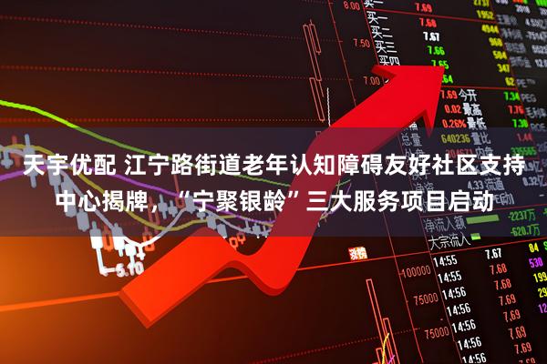 天宇优配 江宁路街道老年认知障碍友好社区支持中心揭牌，“宁聚银龄”三大服务项目启动
