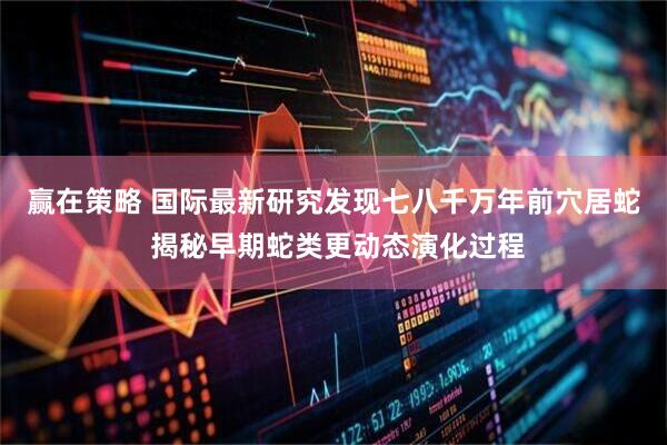 赢在策略 国际最新研究发现七八千万年前穴居蛇 揭秘早期蛇类更动态演化过程