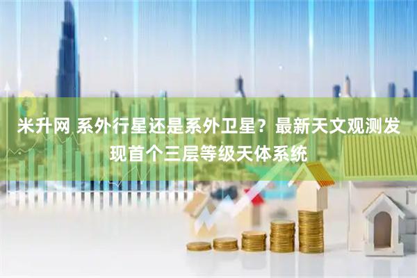 米升网 系外行星还是系外卫星？最新天文观测发现首个三层等级天体系统