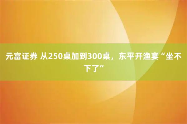 元富证券 从250桌加到300桌，东平开渔宴“坐不下了”