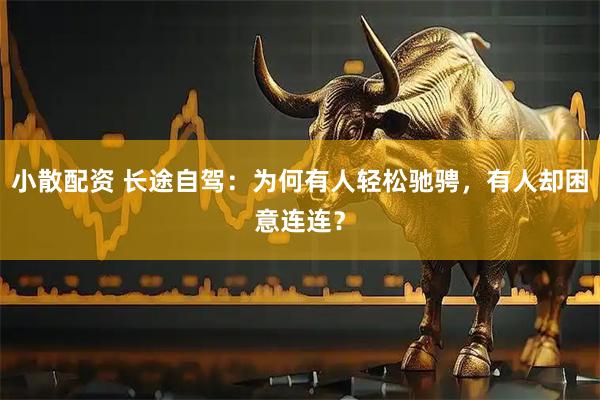 小散配资 长途自驾：为何有人轻松驰骋，有人却困意连连？